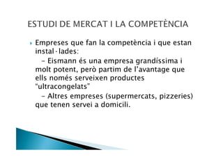 Empreses que fan la competència i que estan
instal—lades:
  - Eismann és una empresa grandíssima i
molt potent, però partim de l’avantage que
ells només serveixen productes
“ultracongelats”
  - Altres empreses (supermercats, pizzeries)
que tenen servei a domicili.
 