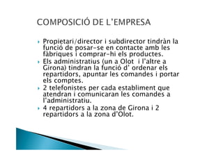 Propietari/director i subdirector tindràn la
funció de posar-se en contacte amb les
fàbriques i comprar-hi els productes.
Els administratius (un a Olot i l’altre a
Girona) tindran la funció d’ ordenar els
repartidors, apuntar les comandes i portar
els comptes.
2 telefonistes per cada establiment que
atendran i comunicaran les comandes a
l’administratiu.
4 repartidors a la zona de Girona i 2
repartidors a la zona d’Olot.
 