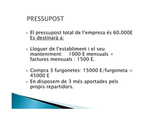 El pressupost total de l’empresa és 60.000E
Es destinarà a:

Lloguer de l’establiment i el seu
manteniment: 1000 E mensuals +
factures mensuals : 1500 E.

Compra 3 furgonetes: 15000 E/furgoneta =
45000 E
En disposem de 3 més aportades pels
propis repartidors.
 