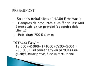 — Sou dels treballadors : 14.300 E mensuals
— Compres de productes a les fàbriques: 600
 E mensuals en un principi (dependrà dels
 clients)
— Publicitat: 750 E al mes

TOTAL (a l’any)=
 18.000+45000+171600+7200+9000 =
 250.800 E. el primer any en pèrdues ( en
 guanys mirar previsió de la facturació)
 