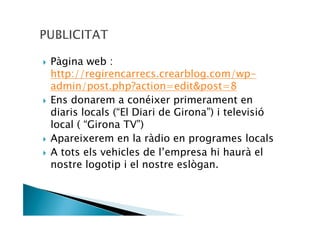 Pàgina web :
http://regirencarrecs.crearblog.com/wp-
admin/post.php?action=edit&post=8
Ens donarem a conéixer primerament en
diaris locals (“El Diari de Girona”) i televisió
local ( “Girona TV”)
Apareixerem en la ràdio en programes locals
A tots els vehicles de l’empresa hi haurà el
nostre logotip i el nostre eslògan.
 