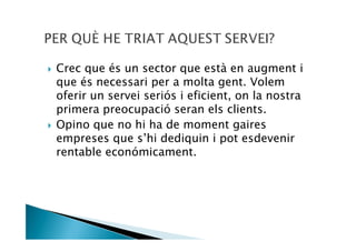 Crec que és un sector que està en augment i
que és necessari per a molta gent. Volem
oferir un servei seriós i eficient, on la nostra
primera preocupació seran els clients.
Opino que no hi ha de moment gaires
empreses que s’hi dediquin i pot esdevenir
rentable económicament.
 