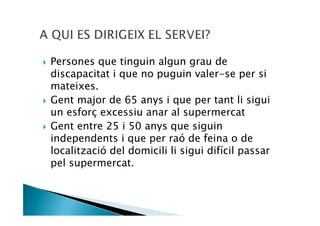 Persones que tinguin algun grau de
discapacitat i que no puguin valer-se per si
mateixes.
Gent major de 65 anys i que per tant li sigui
un esforç excessiu anar al supermercat
Gent entre 25 i 50 anys que siguin
independents i que per raó de feina o de
localització del domicili li sigui difícil passar
pel supermercat.
 