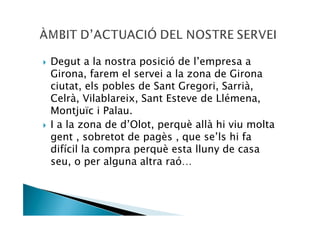 Degut a la nostra posició de l’empresa a
Girona, farem el servei a la zona de Girona
ciutat, els pobles de Sant Gregori, Sarrià,
Celrà, Vilablareix, Sant Esteve de Llémena,
Montjuïc i Palau.
I a la zona de d’Olot, perquè allà hi viu molta
gent , sobretot de pagès , que se’ls hi fa
difícil la compra perquè esta lluny de casa
seu, o per alguna altra raó…
 
