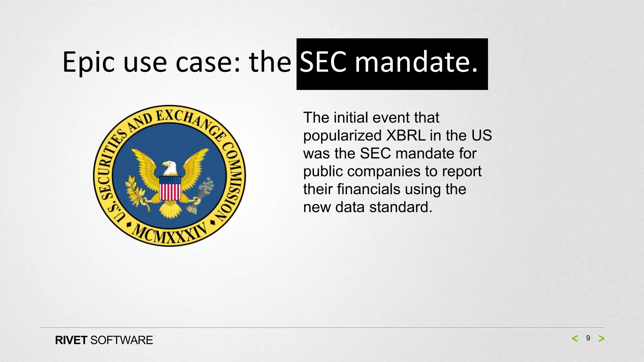 Epic use case: the SEC mandate.
                 The initial event that
                 popularized XBRL in the US
                 was the SEC mandate for
                 public companies to report
                 their financials using the
                 new data standard.




RIVET SOFTWARE                                9
 