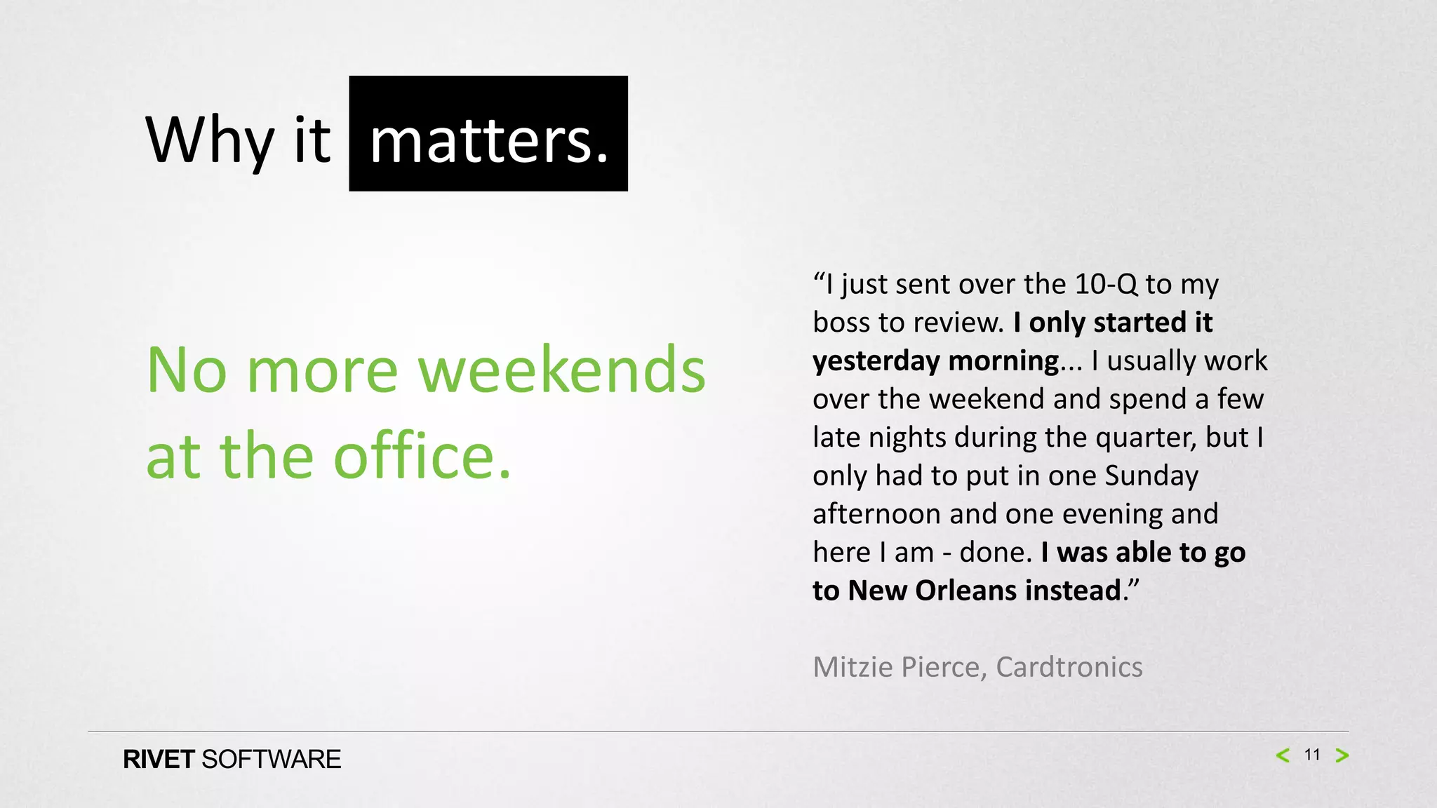 Why it matters.
                    “I just sent over the 10-Q to my
                    boss to review. I only started it
 No more weekends   yesterday morning... I usually work
                    over the weekend and spend a few
                    late nights during the quarter, but I
 at the office.     only had to put in one Sunday
                    afternoon and one evening and
                    here I am - done. I was able to go
                    to New Orleans instead.”

                    Mitzie Pierce, Cardtronics

RIVET SOFTWARE                                              11
 
