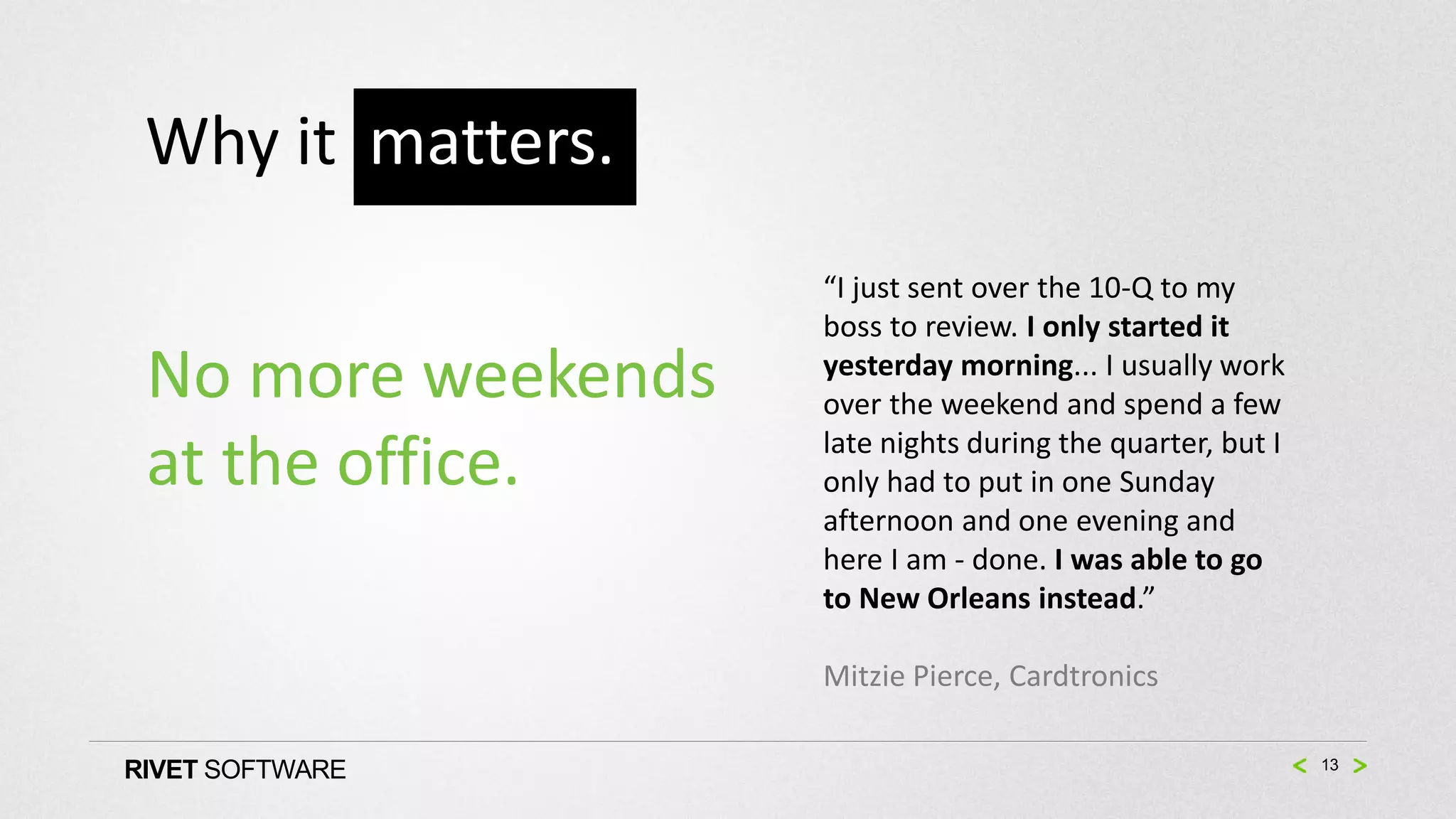 Why it matters.
                    “I just sent over the 10-Q to my
                    boss to review. I only started it
 No more weekends   yesterday morning... I usually work
                    over the weekend and spend a few
                    late nights during the quarter, but I
 at the office.     only had to put in one Sunday
                    afternoon and one evening and
                    here I am - done. I was able to go
                    to New Orleans instead.”

                    Mitzie Pierce, Cardtronics

RIVET SOFTWARE                                              13
 