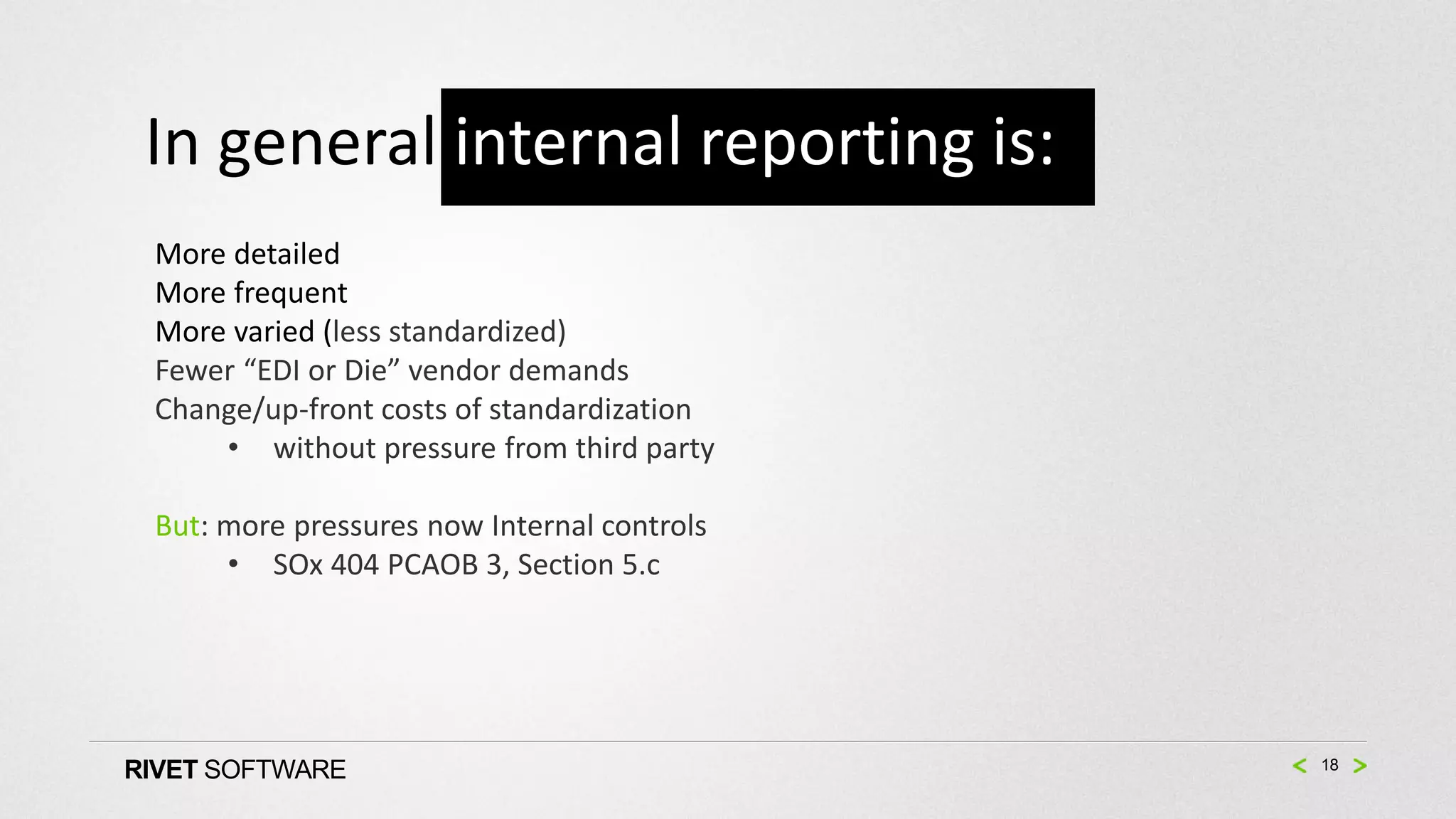 In general internal reporting is:
 More detailed
 More frequent
 More varied (less standardized)
 Fewer “EDI or Die” vendor demands
 Change/up-front costs of standardization
     • without pressure from third party

 But: more pressures now Internal controls
      • SOx 404 PCAOB 3, Section 5.c




RIVET SOFTWARE                               18
 