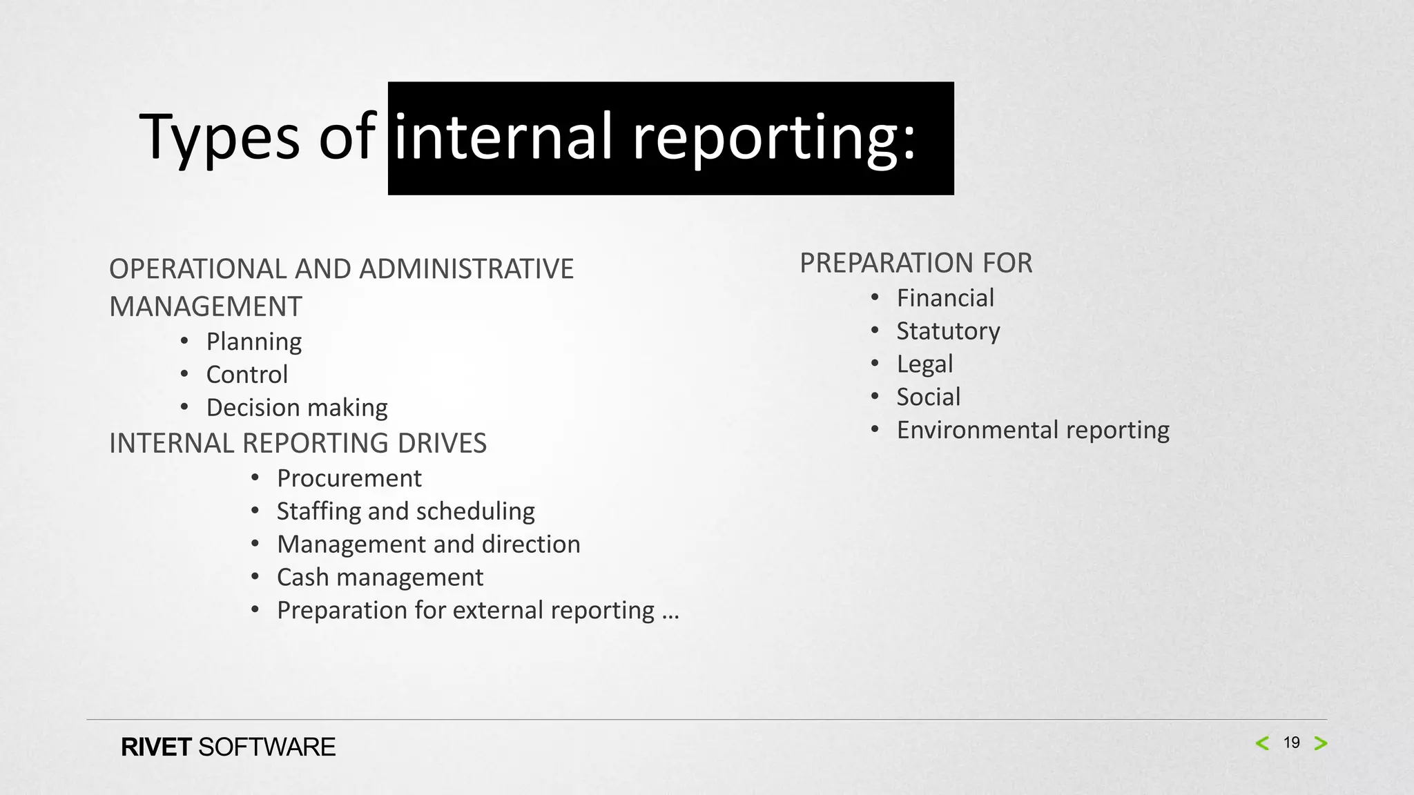 Types of internal reporting:
OPERATIONAL AND ADMINISTRATIVE                      PREPARATION FOR
MANAGEMENT                                              •   Financial
    • Planning                                          •   Statutory
    • Control                                           •   Legal
    • Decision making                                   •   Social
                                                        •   Environmental reporting
INTERNAL REPORTING DRIVES
         •   Procurement
         •   Staffing and scheduling
         •   Management and direction
         •   Cash management
         •   Preparation for external reporting …



RIVET SOFTWARE                                                                        19
 
