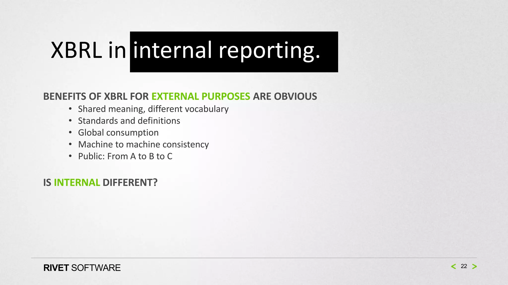 XBRL in internal reporting.
BENEFITS OF XBRL FOR EXTERNAL PURPOSES ARE OBVIOUS
    •   Shared meaning, different vocabulary
    •   Standards and definitions
    •   Global consumption
    •   Machine to machine consistency
    •   Public: From A to B to C

IS INTERNAL DIFFERENT?




RIVET SOFTWARE                                       22
 