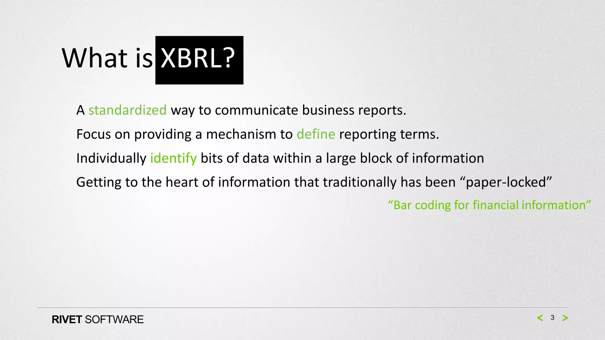 What is XBRL?
   A standardized way to communicate business reports.
   Focus on providing a mechanism to define reporting terms.
   Individually identify bits of data within a large block of information
   Getting to the heart of information that traditionally has been “paper-locked”
                                                        “Bar coding for financial information”




RIVET SOFTWARE                                                                        3
 