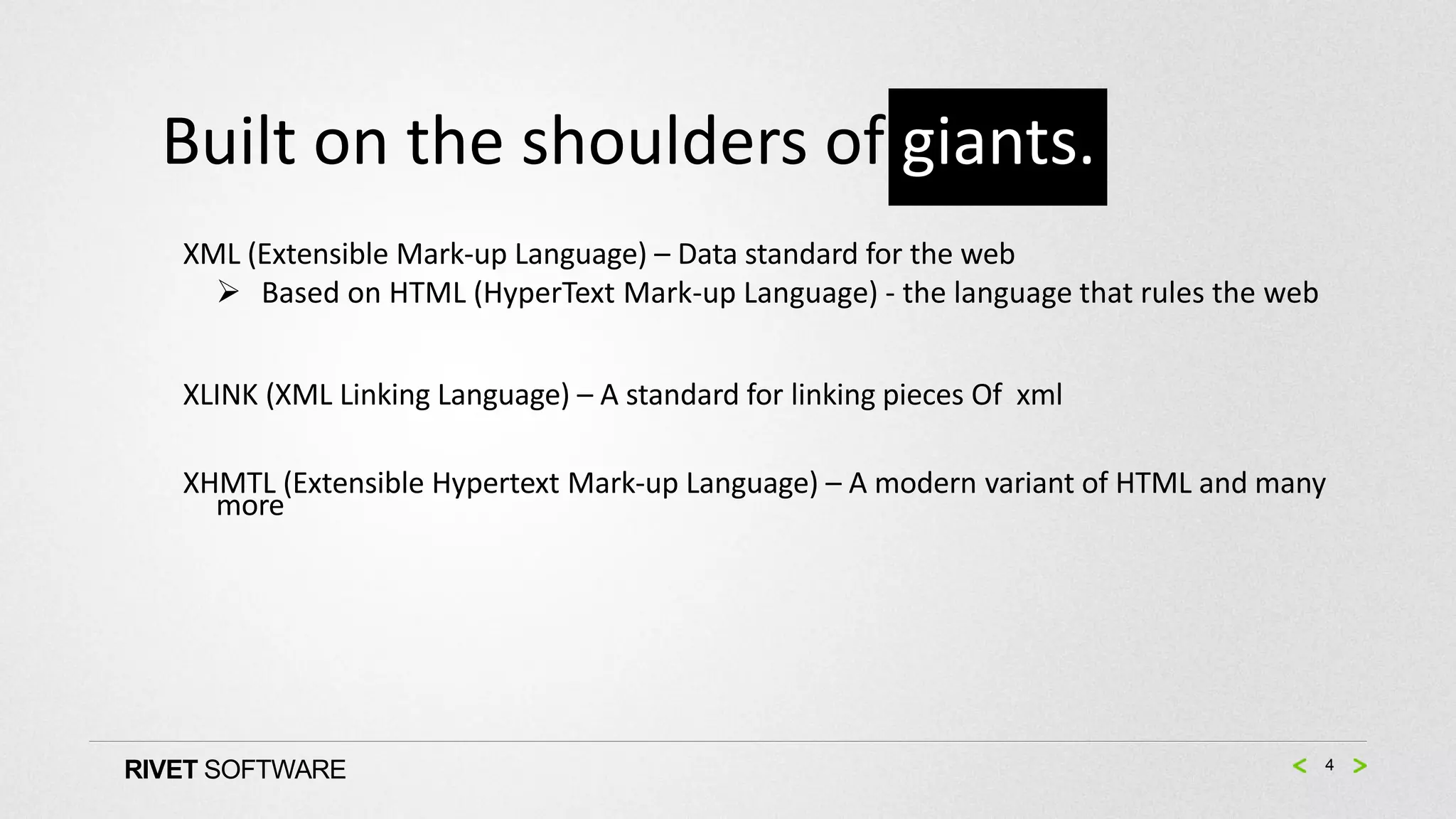 Built on the shoulders of giants.
   XML (Extensible Mark-up Language) – Data standard for the web
      Based on HTML (HyperText Mark-up Language) - the language that rules the web


   XLINK (XML Linking Language) – A standard for linking pieces Of xml

   XHMTL (Extensible Hypertext Mark-up Language) – A modern variant of HTML and many
     more




RIVET SOFTWARE                                                                        4
 