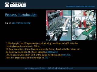 Process Introduction
1.2 .2 Coil manufacturing
①We bought the fifth generation coil winding machines in 2009. It is the
most advanced machines in China.
② Easy operation, it is only need worker to fetch – feed , all other steps can
be done by machines. The Max. speed is 24000r/min
③CNC control, Precision shift of the guide needle can be 0.01mm
Rolls no. precision can be controlled in 1 %
 