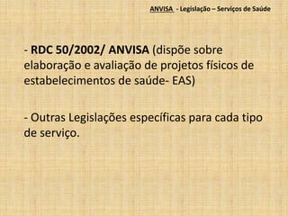 ANVISA - Legislação – Serviços de Saúde 
- RDC 50/2002/ ANVISA (dispõe sobre 
elaboração e avaliação de projetos físicos de 
estabelecimentos de saúde- EAS) 
- Outras Legislações específicas para cada tipo 
de serviço. 
 