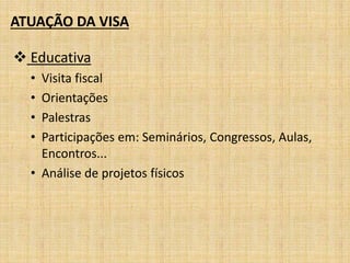 ATUAÇÃO DA VISA 
 Educativa 
• Visita fiscal 
• Orientações 
• Palestras 
• Participações em: Seminários, Congressos, Aulas, 
Encontros... 
• Análise de projetos físicos 
 