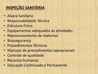 INSPEÇÃO SANITÁRIA 
• Alvará Sanitário 
• Responsabilidade Técnica 
• Estrutura Física 
• Equipamentos adequados às atividades 
• Reprocessamento de materiais 
• Biossegurança 
• Procedimentos Técnicos 
• Manuais de procedimentos operacionais 
• Controle de qualidade 
• Recursos humanos 
• Educação Continuada e Permanente 
 
