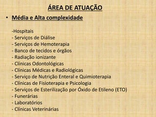 ÁREA DE ATUAÇÃO 
• Média e Alta complexidade 
-Hospitais 
- Serviços de Diálise 
- Serviços de Hemoterapia 
- Banco de tecidos e órgãos 
- Radiação ionizante 
- Clínicas Odontológicas 
- Clínicas Médicas e Radiológicas 
- Serviço de Nutrição Enteral e Quimioterapia 
- Clínicas de Fisioterapia e Psicologia 
- Serviços de Esterilização por Óxido de Etileno (ETO) 
- Funerárias 
- Laboratórios 
- Clínicas Veterinárias 
 