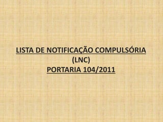 LISTA DE NOTIFICAÇÃO COMPULSÓRIA 
(LNC) 
PORTARIA 104/2011 
 