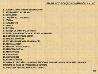 LISTA DE NOTIFICAÇÃO COMPULSÓRIA – LNC 
1. ACIDENTES POR ANIMAIS PEÇONHENTOS 
2. ATENDIMENTO ANTIRRÁBICO 
3. BOTULISMO 
4. CARBÚNCULO OU ANTRAZ 
5. CÓLERA 
6. COQUELUCHE 
7. DENGUE 
8. DIFTERIA 
9. DOENÇA DE CREUTZFELDT-JAKOB 
10. DOENÇA MENINGOCÓCICA E OUTRAS MENINGITES 
11. DOENÇAS DE CHAGAS AGUDA 
12. ESQUISTOSSOMOSE 
13. EVENTOS ADVERSOS PÓS-VACINAÇÃO 
14. FEBRE AMARELA 
15. FEBRE DO NILO OCIDENTAL 
16. FEBRE MACULOSA 
17. FEBRE TIFÓIDE 
18. HANSENÍASE 
19. HANTAVIROSE 
20. HEPATITES VIRAIS 
21. INFECÇÃO PELO VÍRUS DA IMUNODEFICIÊNCIA HUMANA -HIV EM GESTANTES E CRIANÇAS 
EXPOSTAS AO RISCO DE TRANSMISSÃO VERTICAL 
22. INFLUENZA HUMANA POR NOVO SUBTIPO 
 