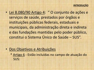 INTRODUÇÃO 
• Lei 8.080/90 Artigo 4: “ O conjunto de ações e 
serviços de saúde, prestados por órgãos e 
instituições públicas federais, estaduais e 
municipais, da administração direta e indireta 
e das fundações mantidas pelo poder público, 
constitui o Sistema Único de Saúde – SUS”. 
• Dos Objetivos e Atribuições 
* Artigo 6 - Estão incluídas no campo de atuação do 
SUS: 
 