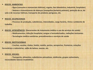  RISCOS AMBIENTAIS 
- Água (consumo e mananciais hídricos), esgoto, lixo (doméstico, industrial, hospitalar) 
- Vetores e transmissores de doenças (mosquitos,barbeiro,animais), poluição do ar, do 
solo e de recursos hídricos, transporte de produtos perigosos, etc. 
 RISCOS OCUPACIONAIS 
- Processo de produção, substâncias, intensidades, carga horária, ritmo e ambiente de 
trabalho 
 RISCOS IATROGÊNICOS (Decorrentes de tratamento médico e uso de serviços de saúde) 
- Medicamentos, infecção hospitalar, sangue e hemoderivados, radiações ionizantes 
- Tecnologias médico-sanitárias, procedimentos e serviços de saúde 
 RISCOS INSTITUCIONAIS 
- Creches, escolas, clubes, hotéis, motéis, portos, aeroportos, fronteiras, estações 
Ferroviárias e rodoviárias, salão de beleza, saunas, etc. 
 RISCOS SOCIAIS: 
- Transporte, alimentos, substâncias psicoativas, violências, grupos vulneráveis, 
necessidades básicas insatisfeitas 
 