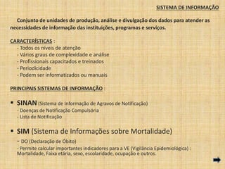 SISTEMA DE INFORMAÇÃO 
Conjunto de unidades de produção, análise e divulgação dos dados para atender as 
necessidades de informação das instituições, programas e serviços. 
CARACTERÍSTICAS : 
- Todos os níveis de atenção 
- Vários graus de complexidade e análise 
- Profissionais capacitados e treinados 
- Periodicidade 
- Podem ser informatizados ou manuais 
PRINCIPAIS SISTEMAS DE INFORMAÇÃO : 
 SINAN (Sistema de Informação de Agravos de Notificação) 
- Doenças de Notificação Compulsória 
- Lista de Notificação 
 SIM (Sistema de Informações sobre Mortalidade) 
- DO (Declaração de Óbito) 
- Permite calcular importantes indicadores para a VE (Vigilância Epidemiológica) : 
Mortalidade, Faixa etária, sexo, escolaridade, ocupação e outros. 
 