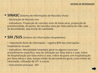SISTEMA DE INFORMAÇÃO 
 SINASC (Sistema de Informações de Nascidos Vivos) 
- Declaração de Nascido vivo 
- Indicadores: Proporção de nascidos vivos de baixo peso, proporção de 
prematuridade, de partos, de nascidos vivos por faixa etária da mãe, taxa 
de fecundidade, taxa brutal de natalidade. 
 SIH /SUS (Sistema de Informações Hospitalares) 
- Importante fonte de informação – registra 80% das internações 
hospitalares no país. 
- Indicadores: Mortalidade hospitalar geral ou alguma causa por 
procedimento específico, taxa de utilização por faixa etária e sexo, índice 
de hospitalização por faixa etária e sexo, índice de gasto com hospitalização 
por faixa etária e sexo, tempo médio de permanência geral, custo médio de 
internação, utilização de UTI e outros. 
- Instrumento principal: AIH 
 