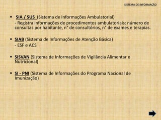 SISTEMA DE INFORMAÇÃO 
 SIA / SUS (Sistema de Informações Ambulatorial) 
- Registra informações de procedimentos ambulatoriais: número de 
consultas por habitante, n° de consultórios, n° de exames e terapias. 
 SIAB (Sistema de Informações de Atenção Básica) 
- ESF e ACS 
 SISVAN (Sistema de Informações de Vigilância Alimentar e 
Nutricional) 
 SI - PNI (Sistema de Informações do Programa Nacional de 
Imunização) 
 