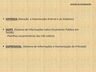 SISTEMA DE INFORMAÇÃO 
 HIPERDIA (Atenção a Hipertenção Arterial e ao Diabetes) 
 SIOPS (Sistema de Informações sobre Orçamento Público em 
Saúde) 
- Planilhas orçamentárias das três esferas 
 SISPRENATAL (Sistema de Informações e Humanização do Prénatal) 
 