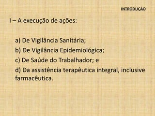 INTRODUÇÃO 
I – A execução de ações: 
a) De Vigilância Sanitária; 
b) De Vigilância Epidemiológica; 
c) De Saúde do Trabalhador; e 
d) Da assistência terapêutica integral, inclusive 
farmacêutica. 
 