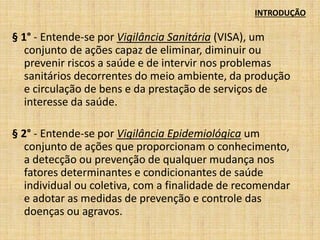 INTRODUÇÃO 
§ 1° - Entende-se por Vigilância Sanitária (VISA), um 
conjunto de ações capaz de eliminar, diminuir ou 
prevenir riscos a saúde e de intervir nos problemas 
sanitários decorrentes do meio ambiente, da produção 
e circulação de bens e da prestação de serviços de 
interesse da saúde. 
§ 2° - Entende-se por Vigilância Epidemiológica um 
conjunto de ações que proporcionam o conhecimento, 
a detecção ou prevenção de qualquer mudança nos 
fatores determinantes e condicionantes de saúde 
individual ou coletiva, com a finalidade de recomendar 
e adotar as medidas de prevenção e controle das 
doenças ou agravos. 
 