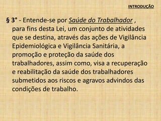 INTRODUÇÃO 
§ 3° - Entende-se por Saúde do Trabalhador , 
para fins desta Lei, um conjunto de atividades 
que se destina, através das ações de Vigilância 
Epidemiológica e Vigilância Sanitária, a 
promoção e proteção da saúde dos 
trabalhadores, assim como, visa a recuperação 
e reabilitação da saúde dos trabalhadores 
submetidos aos riscos e agravos advindos das 
condições de trabalho. 
 