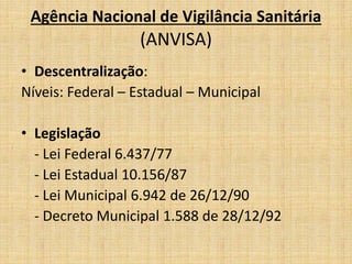 Agência Nacional de Vigilância Sanitária 
(ANVISA) 
• Descentralização: 
Níveis: Federal – Estadual – Municipal 
• Legislação 
- Lei Federal 6.437/77 
- Lei Estadual 10.156/87 
- Lei Municipal 6.942 de 26/12/90 
- Decreto Municipal 1.588 de 28/12/92 
 