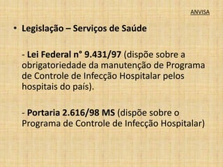 ANVISA 
• Legislação – Serviços de Saúde 
- Lei Federal n° 9.431/97 (dispõe sobre a 
obrigatoriedade da manutenção de Programa 
de Controle de Infecção Hospitalar pelos 
hospitais do país). 
- Portaria 2.616/98 MS (dispõe sobre o 
Programa de Controle de Infecção Hospitalar) 
 