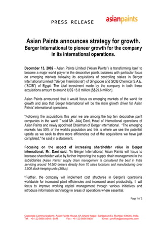 PRESS RELEASE


 Asian Paints announces strategy for growth.
Berger International to pioneer growth for the company
             in its international operations.

December 13, 2002 - Asian Paints Limited (“Asian Paints”) is transforming itself to
become a major world player in the decorative paints business with particular focus
on emerging markets following its acquisitions of controlling stakes in Berger
International Limited (“Berger International”) of Singapore and SCIB Chemical S.A.E.
(“SCIB”) of Egypt. The total investment made by the company in both these
acquisitions amount to around US$ 16.8 million (S$29.6 million).

Asian Paints announced that it would focus on emerging markets of the world for
growth and also that Berger International will be the main growth driver for Asian
Paints’ international operations.

“Following the acquisitions this year we are among the top ten decorative paint
companies in the world ” said Mr. Jalaj Dani, Head of international operations of
Asian Paints and newly appointed Chairman of Berger International. “The emerging
markets has 50% of the world’s population and this is where we see the potential
upside as we seek to draw more efficiencies out of the acquisitions we have just
completed,” he said in a statement.

Focusing on the aspect of increasing shareholder value in Berger
International, Mr. Dani said: “In Berger International, Asian Paints will focus to
increase shareholder value by further improving the supply chain management in the
subsidiaries (Asian Paints’ supply chain management is considered the best in India
servicing around 14,500 dealers directly from 70 sales locations and manufacturing over
2,500 stock-keeping units (SKUs).

“Further, the company will implement cost structures in Berger’s operations
worldwide for increased plant efficiencies and increased asset productivity. It will
focus to improve working capital management through various initiatives and
introduce information technology in areas of operations where essential.

                                                                                           Page 1 of 3




Corporate Communications: Asian Paints House, 6A Shanti Nagar, Santacruz (E), Mumbai 400055, India.
Tel : +91-22-5695 8549 / 8548      Fax : +91-22-5695 8805         Email : proffice@asianpaints.com
 