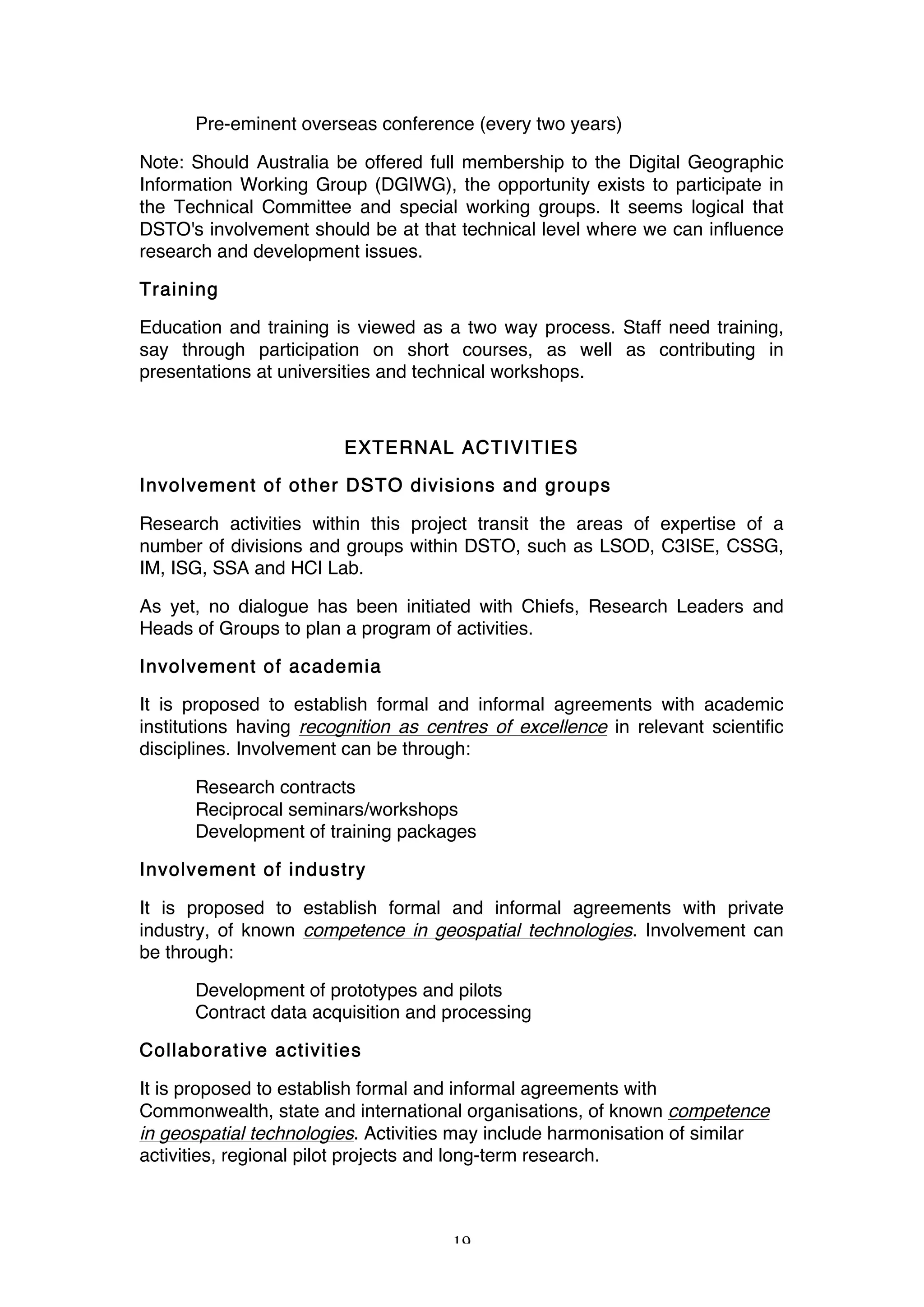 19
Pre-eminent overseas conference (every two years)
Note: Should Australia be offered full membership to the Digital Geographic
Information Working Group (DGIWG), the opportunity exists to participate in
the Technical Committee and special working groups. It seems logical that
DSTO's involvement should be at that technical level where we can influence
research and development issues.
Training
Education and training is viewed as a two way process. Staff need training,
say through participation on short courses, as well as contributing in
presentations at universities and technical workshops.
EXTERNAL ACTIVITIES
Involvement of other DSTO divisions and groups
Research activities within this project transit the areas of expertise of a
number of divisions and groups within DSTO, such as LSOD, C3ISE, CSSG,
IM, ISG, SSA and HCI Lab.
As yet, no dialogue has been initiated with Chiefs, Research Leaders and
Heads of Groups to plan a program of activities.
Involvement of academia
It is proposed to establish formal and informal agreements with academic
institutions having recognition as centres of excellence in relevant scientific
disciplines. Involvement can be through:
Research contracts
Reciprocal seminars/workshops
Development of training packages
Involvement of industry
It is proposed to establish formal and informal agreements with private
industry, of known competence in geospatial technologies. Involvement can
be through:
Development of prototypes and pilots
Contract data acquisition and processing
Collaborative activities
It is proposed to establish formal and informal agreements with
Commonwealth, state and international organisations, of known competence
in geospatial technologies. Activities may include harmonisation of similar
activities, regional pilot projects and long-term research.
 
