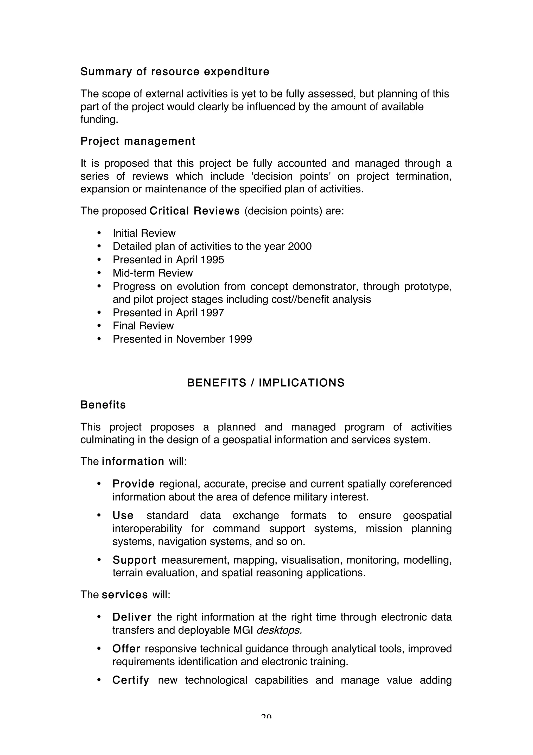 20
Summary of resource expenditure
The scope of external activities is yet to be fully assessed, but planning of this
part of the project would clearly be influenced by the amount of available
funding.
Project management
It is proposed that this project be fully accounted and managed through a
series of reviews which include 'decision points' on project termination,
expansion or maintenance of the specified plan of activities.
The proposed Critical Reviews (decision points) are:
• Initial Review
• Detailed plan of activities to the year 2000
• Presented in April 1995
• Mid-term Review
• Progress on evolution from concept demonstrator, through prototype,
and pilot project stages including cost//benefit analysis
• Presented in April 1997
• Final Review
• Presented in November 1999
BENEFITS / IMPLICATIONS
Benefits
This project proposes a planned and managed program of activities
culminating in the design of a geospatial information and services system.
The information will:
• Provide regional, accurate, precise and current spatially coreferenced
information about the area of defence military interest.
• Use standard data exchange formats to ensure geospatial
interoperability for command support systems, mission planning
systems, navigation systems, and so on.
• Support measurement, mapping, visualisation, monitoring, modelling,
terrain evaluation, and spatial reasoning applications.
The services will:
• Deliver the right information at the right time through electronic data
transfers and deployable MGI desktops.
• Offer responsive technical guidance through analytical tools, improved
requirements identification and electronic training.
• Certify new technological capabilities and manage value adding
 