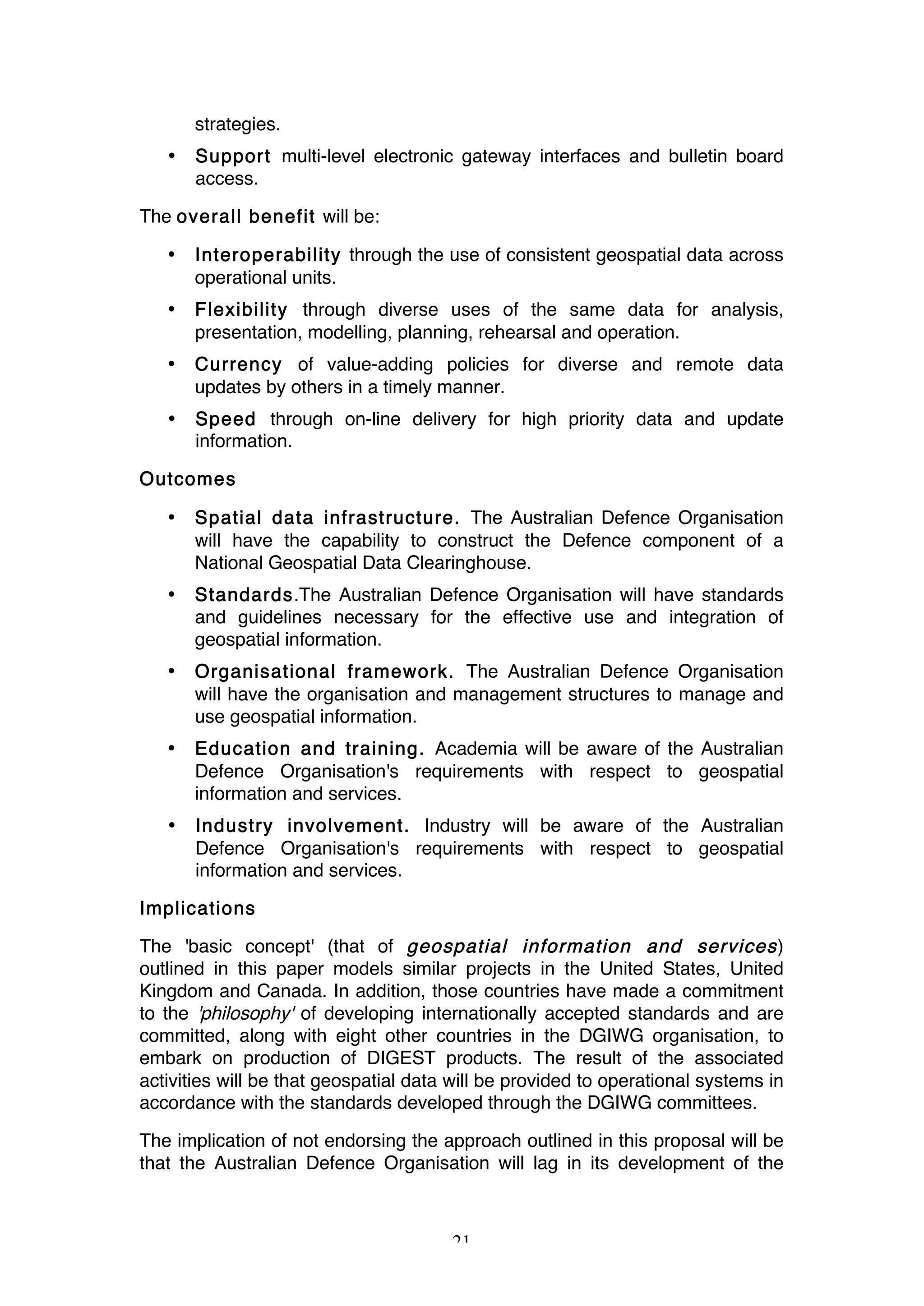 21
strategies.
• Support multi-level electronic gateway interfaces and bulletin board
access.
The overall benefit will be:
• Interoperability through the use of consistent geospatial data across
operational units.
• Flexibility through diverse uses of the same data for analysis,
presentation, modelling, planning, rehearsal and operation.
• Currency of value-adding policies for diverse and remote data
updates by others in a timely manner.
• Speed through on-line delivery for high priority data and update
information.
Outcomes
• Spatial data infrastructure. The Australian Defence Organisation
will have the capability to construct the Defence component of a
National Geospatial Data Clearinghouse.
• Standards.The Australian Defence Organisation will have standards
and guidelines necessary for the effective use and integration of
geospatial information.
• Organisational framework. The Australian Defence Organisation
will have the organisation and management structures to manage and
use geospatial information.
• Education and training. Academia will be aware of the Australian
Defence Organisation's requirements with respect to geospatial
information and services.
• Industry involvement. Industry will be aware of the Australian
Defence Organisation's requirements with respect to geospatial
information and services.
Implications
The 'basic concept' (that of geospatial information and services)
outlined in this paper models similar projects in the United States, United
Kingdom and Canada. In addition, those countries have made a commitment
to the 'philosophy' of developing internationally accepted standards and are
committed, along with eight other countries in the DGIWG organisation, to
embark on production of DIGEST products. The result of the associated
activities will be that geospatial data will be provided to operational systems in
accordance with the standards developed through the DGIWG committees.
The implication of not endorsing the approach outlined in this proposal will be
that the Australian Defence Organisation will lag in its development of the
 