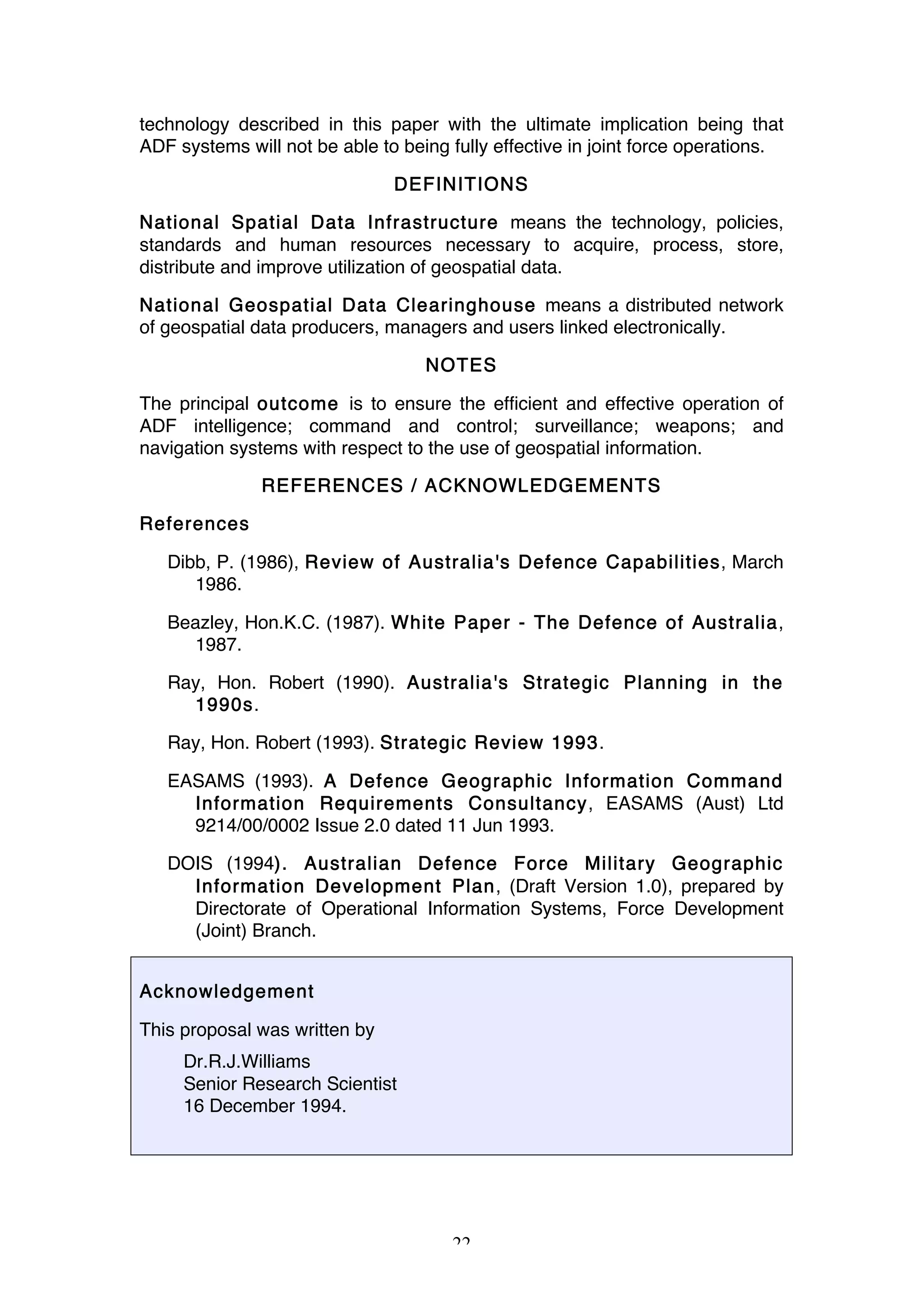 22
technology described in this paper with the ultimate implication being that
ADF systems will not be able to being fully effective in joint force operations.
DEFINITIONS
National Spatial Data Infrastructure means the technology, policies,
standards and human resources necessary to acquire, process, store,
distribute and improve utilization of geospatial data.
National Geospatial Data Clearinghouse means a distributed network
of geospatial data producers, managers and users linked electronically.
NOTES
The principal outcome is to ensure the efficient and effective operation of
ADF intelligence; command and control; surveillance; weapons; and
navigation systems with respect to the use of geospatial information.
REFERENCES / ACKNOWLEDGEMENTS
References
Dibb, P. (1986), Review of Australia's Defence Capabilities, March
1986.
Beazley, Hon.K.C. (1987). White Paper - The Defence of Australia,
1987.
Ray, Hon. Robert (1990). Australia's Strategic Planning in the
1990s.
Ray, Hon. Robert (1993). Strategic Review 1993.
EASAMS (1993). A Defence Geographic Information Command
Information Requirements Consultancy, EASAMS (Aust) Ltd
9214/00/0002 Issue 2.0 dated 11 Jun 1993.
DOIS (1994). Australian Defence Force Military Geographic
Information Development Plan, (Draft Version 1.0), prepared by
Directorate of Operational Information Systems, Force Development
(Joint) Branch.
Acknowledgement
This proposal was written by
Dr.R.J.Williams
Senior Research Scientist
16 December 1994.
 