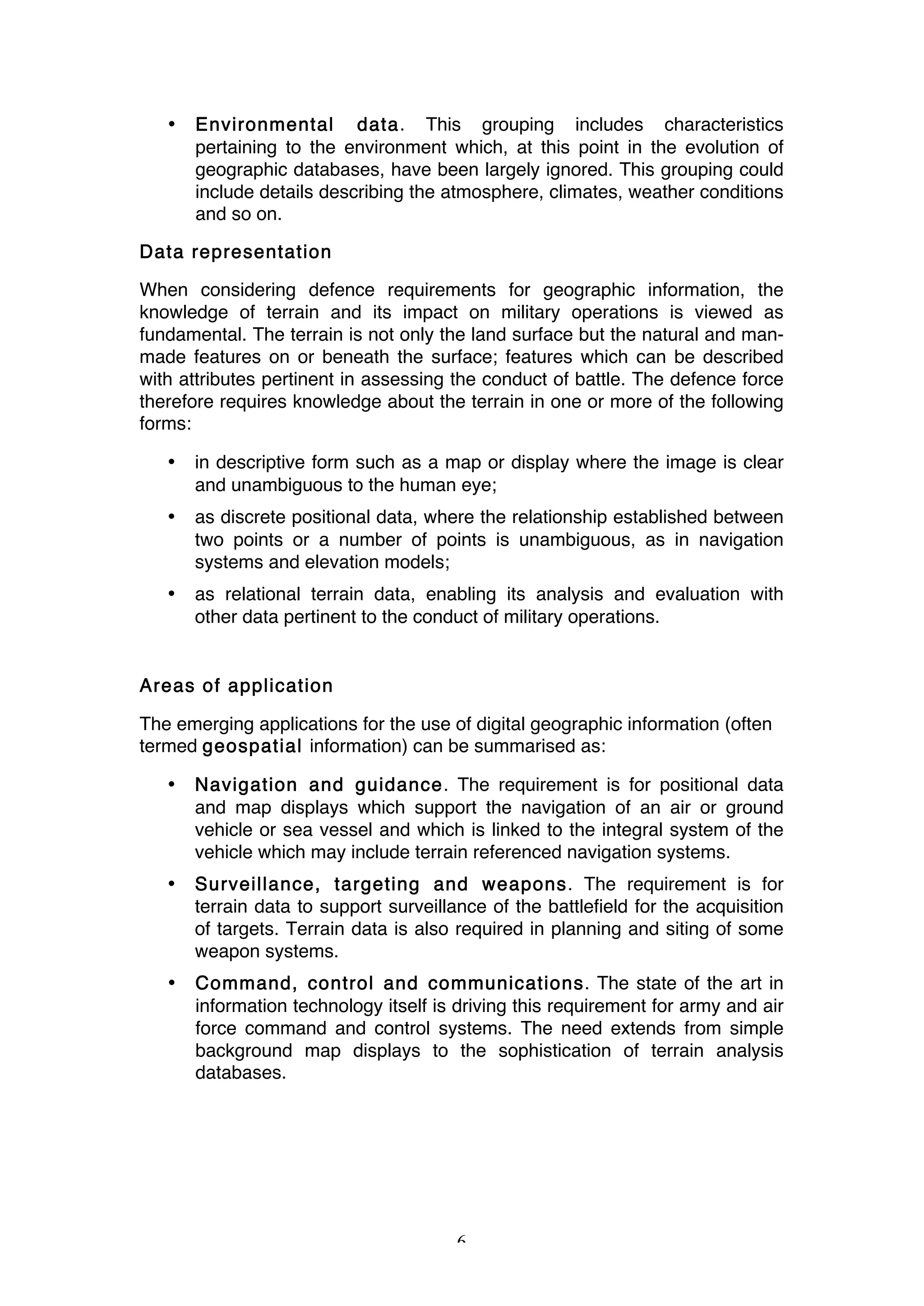 6
• Environmental data. This grouping includes characteristics
pertaining to the environment which, at this point in the evolution of
geographic databases, have been largely ignored. This grouping could
include details describing the atmosphere, climates, weather conditions
and so on.
Data representation
When considering defence requirements for geographic information, the
knowledge of terrain and its impact on military operations is viewed as
fundamental. The terrain is not only the land surface but the natural and man-
made features on or beneath the surface; features which can be described
with attributes pertinent in assessing the conduct of battle. The defence force
therefore requires knowledge about the terrain in one or more of the following
forms:
• in descriptive form such as a map or display where the image is clear
and unambiguous to the human eye;
• as discrete positional data, where the relationship established between
two points or a number of points is unambiguous, as in navigation
systems and elevation models;
• as relational terrain data, enabling its analysis and evaluation with
other data pertinent to the conduct of military operations.
Areas of application
The emerging applications for the use of digital geographic information (often
termed geospatial information) can be summarised as:
• Navigation and guidance. The requirement is for positional data
and map displays which support the navigation of an air or ground
vehicle or sea vessel and which is linked to the integral system of the
vehicle which may include terrain referenced navigation systems.
• Surveillance, targeting and weapons. The requirement is for
terrain data to support surveillance of the battlefield for the acquisition
of targets. Terrain data is also required in planning and siting of some
weapon systems.
• Command, control and communications. The state of the art in
information technology itself is driving this requirement for army and air
force command and control systems. The need extends from simple
background map displays to the sophistication of terrain analysis
databases.
 