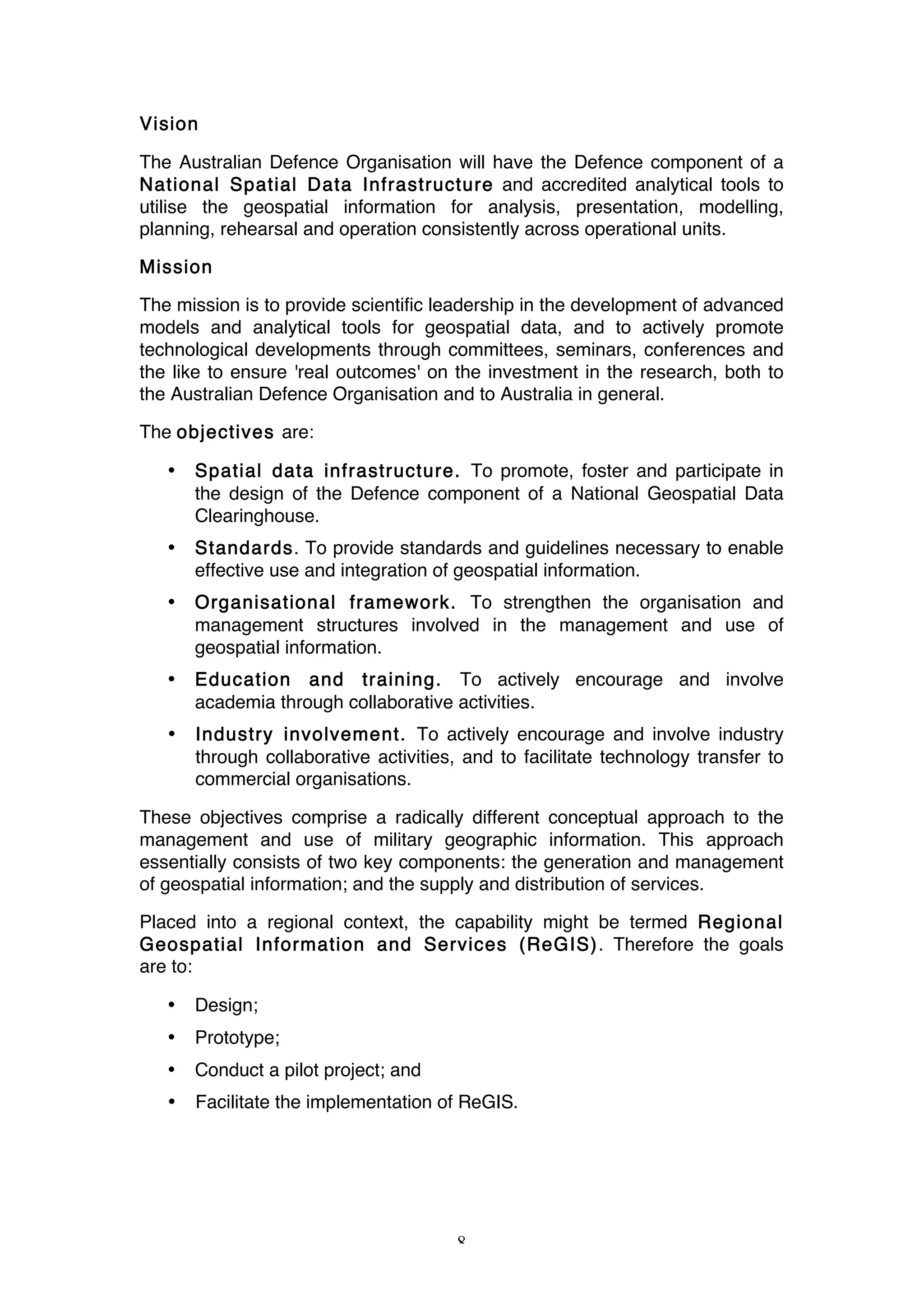 8
Vision
The Australian Defence Organisation will have the Defence component of a
National Spatial Data Infrastructure and accredited analytical tools to
utilise the geospatial information for analysis, presentation, modelling,
planning, rehearsal and operation consistently across operational units.
Mission
The mission is to provide scientific leadership in the development of advanced
models and analytical tools for geospatial data, and to actively promote
technological developments through committees, seminars, conferences and
the like to ensure 'real outcomes' on the investment in the research, both to
the Australian Defence Organisation and to Australia in general.
The objectives are:
• Spatial data infrastructure. To promote, foster and participate in
the design of the Defence component of a National Geospatial Data
Clearinghouse.
• Standards. To provide standards and guidelines necessary to enable
effective use and integration of geospatial information.
• Organisational framework. To strengthen the organisation and
management structures involved in the management and use of
geospatial information.
• Education and training. To actively encourage and involve
academia through collaborative activities.
• Industry involvement. To actively encourage and involve industry
through collaborative activities, and to facilitate technology transfer to
commercial organisations.
These objectives comprise a radically different conceptual approach to the
management and use of military geographic information. This approach
essentially consists of two key components: the generation and management
of geospatial information; and the supply and distribution of services.
Placed into a regional context, the capability might be termed Regional
Geospatial Information and Services (ReGIS). Therefore the goals
are to:
• Design;
• Prototype;
• Conduct a pilot project; and
• Facilitate the implementation of ReGIS.
 