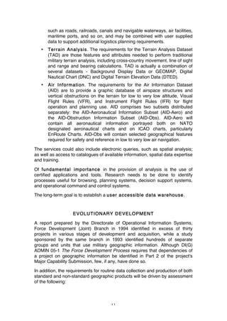 11
such as roads, railroads, canals and navigable waterways, air facilities,
maritime ports, and so on, and may be combined with user supplied
data to support additional logistics planning requirements.
• Terrain Analysis. The requirements for the Terrain Analysis Dataset
(TAD) are those features and attributes needed to perform traditional
military terrain analysis, including cross-country movement, line of sight
and range and bearing calculations. TAD is actually a combination of
several datasets - Background Display Data or GEOMAP, Digital
Nautical Chart (DNC) and Digital Terrain Elevation Data (DTED).
• Air Information. The requirements for the Air Information Dataset
(AID) are to provide a graphic database of airspace structures and
vertical obstructions on the terrain for low to very low altitude, Visual
Flight Rules (VFR), and Instrument Flight Rules (IFR) for flight
operation and planning use. AID comprises two subsets distributed
separately: the AID-Aeronautical Information Subset (AID-Aero) and
the AID-Obstruction Information Subset (AID-Obs). AID-Aero will
contain all aeronautical information portrayed both on NATO
designated aeronautical charts and on ICAO charts, particularly
EnRoute Charts. AID-Obs will contain selected geographical features
required for safety and reference in low to very low air navigation.
The services could also include electronic queries, such as spatial analysis;
as well as access to catalogues of available information, spatial data expertise
and training.
Of fundamental importance in the provision of analysis is the use of
certified applications and tools. Research needs to be done to identify
processes useful for browsing, planning systems, decision support systems,
and operational command and control systems.
The long-term goal is to establish a user accessible data warehouse.
EVOLUTIONARY DEVELOPMENT
A report prepared by the Directorate of Operational Information Systems,
Force Development (Joint) Branch in 1994 identified in excess of thirty
projects in various stages of development and acquisition, while a study
sponsored by the same branch in 1993 identified hundreds of separate
groups and units that use military geographic information. Although DI(G)
ADMIN 05-1 The Force Development Process requires that dependencies of
a project on geographic information be identified in Part 2 of the project's
Major Capability Submission, few, if any, have done so.
In addition, the requirements for routine data collection and production of both
standard and non-standard geographic products will be driven by assessment
of the following:
 