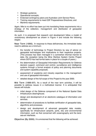 12
• Strategic guidance;
• Operational concepts;
• Endorsed contingency plans and Australian Joint Service Plans;
• Training requirements to meet CDF Preparedness Directives; and
• Maritime requirements.
Again, little to no effort has been put into translating these requirements into a
strategy of the collection, management and distribution of geospatial
information.
As such, it is proposed that research and development follow a model of
evolutionary development as shown in Figure 4 and include the following
stages:
Near Term (1995). In response to these deficiencies, the immediate tasks
need to address as a minimum:
• the transfer of technology to Project Directors by way of advice on
geospatial technologies and implications to their respective projects.
(This process has been managed in a somewhat informal manner to
date; the exception being the Mine Warfare System Centre Project
where DSTO has had formal tasks in place for a couple of years.)
• the determination of Geospatial Information Requirements for Defence
decision support, command and control, surveillance and intelligence
systems through a formal analysis of policy and planning documents
and system capability proposals.
• assessment of academia and industry expertise in the management
and use of geospatial information.
• detailed design of the full scope of this Project to the year 2000.
Mid Term (1995-97). As a result of the near term activities, it will be
possible to address issues in a methodical manner. It is anticipated that
issues will include:
• initial design of the Defence component of the National Spatial Data
Infrastructure clearinghouse.
• design and development of an electronic catalogue of information and
services.
• determination of procedures to facilitate certification of geospatial data,
algorithms and processes.
• design and development of advanced geospatial data models,
specifically for infrastructure (airports, ports, etc) and environmental
information, such as that concerned with oceanography and the land-
sea-air interfaces.
Objective (By 2000). It is envisioned that the following will be achieved:
 