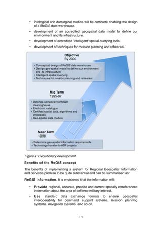 13
• infological and datalogical studies will be complete enabling the design
of a ReGIS data warehouse.
• development of an accredited geospatial data model to define our
environment and its infrastructure.
• development of accredited 'intelligent' spatial querying tools.
• development of techniques for mission planning and rehearsal.
Figure 4: Evolutionary development
Benefits of the ReGIS concept
The benefits of implementing a system for Regional Geospatial Information
and Services promise to be quite substantial and can be summarised as:
ReGIS Information. It is envisioned that the information will:
• Provide regional, accurate, precise and current spatially coreferenced
information about the area of defence military interest.
• Use standard data exchange formats to ensure geospatial
interoperability for command support systems, mission planning
systems, navigation systems, and so on.
 