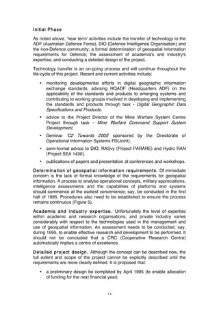 15
Initial Phase
As noted above, 'near term' activities include the transfer of technology to the
ADF (Australian Defence Force), DIO (Defence Intelligence Organisation) and
the non-Defence community; a formal determination of geospatial information
requirements for Defence; the assessment of academia's and industry's
expertise; and conducting a detailed design of the project.
Technology transfer is an on-going process and will continue throughout the
life-cycle of this project. Recent and current activities include:
• monitoring developmental efforts in digital geographic information
exchange standards, advising HQADF (Headquarters ADF) on the
applicability of the standards and products to emerging systems and
contributing to working groups involved in developing and implementing
the standards and products through task - Digital Geographic Data
Specifications and Products.
• advice to the Project Director of the Mine Warfare System Centre
Project through task - Mine Warfare Command Support System
Development.
• Seminar 'C2 Towards 2005' sponsored by the Directorate of
Operational Information Systems FD(Joint).
• semi-formal advice to DIO, RASvy (Project PARARE) and Hydro RAN
(Project SEA 1430).
• publications of papers and presentation at conferences and workshops.
Determination of geospatial information requirements. Of immediate
concern is the lack of formal knowledge of the requirements for geospatial
information. A process to analyse operational concepts, military appreciations,
intelligence assessments and the capabilities of platforms and systems
should commence at the earliest convenience; say, be conducted in the first
half of 1995. Procedures also need to be established to ensure the process
remains continuous (Figure 5).
Academia and industry expertise. Unfortunately the level of expertise
within academic and research organisations, and private industry varies
considerably with respect to the technologies used in the management and
use of geospatial information. An assessment needs to be conducted, say,
during 1995, to enable effective research and development to be performed. It
should not be concluded that a CRC (Cooperative Research Centre)
automatically implies a centre of excellence.
Detailed project design. Although the concept can be described now, the
full extent and scope of the project cannot be explicitly described until the
requirements are more clearly defined. It is proposed that:
• a preliminary design be completed by April 1995 (to enable allocation
of funding for the next financial year).
 