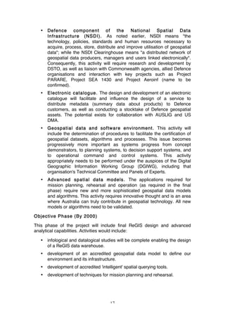 17
• Defence component of the National Spatial Data
Infrastructure (NSDI). As noted earlier, NSDI means "the
technology, policies, standards and human resources necessary to
acquire, process, store, distribute and improve utilisation of geospatial
data"; while the NSDI Clearinghouse means "a distributed network of
geospatial data producers, managers and users linked electronically".
Consequently, this activity will require research and development by
DSTO, as well as liaison with Commonwealth agencies, allied Defence
organisations and interaction with key projects such as Project
PARARE, Project SEA 1430 and Project Aeroinf (name to be
confirmed).
• Electronic catalogue. The design and development of an electronic
catalogue will facilitate and influence the design of a service to
distribute metadata (summary data about products) to Defence
customers, as well as conducting a stocktake of Defence geospatial
assets. The potential exists for collaboration with AUSLIG and US
DMA.
• Geospatial data and software environment. This activity will
include the determination of procedures to facilitate the certification of
geospatial datasets, algorithms and processes. This issue becomes
progressively more important as systems progress from concept
demonstrators, to planning systems, to decision support systems, and
to operational command and control systems. This activity
appropriately needs to be performed under the auspices of the Digital
Geographic Information Working Group (DGIWG), including that
organisation's Technical Committee and Panels of Experts.
• Advanced spatial data models. The applications required for
mission planning, rehearsal and operation (as required in the final
phase) require new and more sophisticated geospatial data models
and algorithms. This activity requires innovative thought and is an area
where Australia can truly contribute in geospatial technology. All new
models or algorithms need to be validated.
Objective Phase (By 2000)
This phase of the project will include final ReGIS design and advanced
analytical capabilities. Activities would include:
• infological and datalogical studies will be complete enabling the design
of a ReGIS data warehouse.
• development of an accredited geospatial data model to define our
environment and its infrastructure.
• development of accredited 'intelligent' spatial querying tools.
• development of techniques for mission planning and rehearsal.
 
