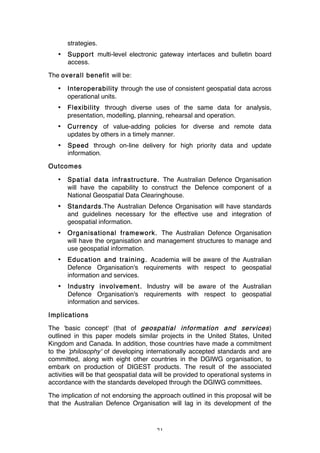21
strategies.
• Support multi-level electronic gateway interfaces and bulletin board
access.
The overall benefit will be:
• Interoperability through the use of consistent geospatial data across
operational units.
• Flexibility through diverse uses of the same data for analysis,
presentation, modelling, planning, rehearsal and operation.
• Currency of value-adding policies for diverse and remote data
updates by others in a timely manner.
• Speed through on-line delivery for high priority data and update
information.
Outcomes
• Spatial data infrastructure. The Australian Defence Organisation
will have the capability to construct the Defence component of a
National Geospatial Data Clearinghouse.
• Standards.The Australian Defence Organisation will have standards
and guidelines necessary for the effective use and integration of
geospatial information.
• Organisational framework. The Australian Defence Organisation
will have the organisation and management structures to manage and
use geospatial information.
• Education and training. Academia will be aware of the Australian
Defence Organisation's requirements with respect to geospatial
information and services.
• Industry involvement. Industry will be aware of the Australian
Defence Organisation's requirements with respect to geospatial
information and services.
Implications
The 'basic concept' (that of geospatial information and services)
outlined in this paper models similar projects in the United States, United
Kingdom and Canada. In addition, those countries have made a commitment
to the 'philosophy' of developing internationally accepted standards and are
committed, along with eight other countries in the DGIWG organisation, to
embark on production of DIGEST products. The result of the associated
activities will be that geospatial data will be provided to operational systems in
accordance with the standards developed through the DGIWG committees.
The implication of not endorsing the approach outlined in this proposal will be
that the Australian Defence Organisation will lag in its development of the
 