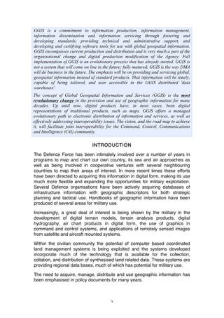 3
GGIS is a commitment to information production, information management,
information dissemination and information servicing through fostering and
developing standards, providing technical and administrative support, and
developing and certifying software tools for use with global geospatial information.
GGIS encompasses current production and distribution and is very much a part of the
organisational change and digital production modification of the Agency. Full
implementation of GGIS is an evolutionary process that has already started. GGIS is
not a system that will come on line in the future; fully matured, GGIS is the way DMA
will do business in the future. The emphasis will be on providing and servicing global,
geospatial information instead of standard products. That information will be timely,
capable of being tailored, and user accessible in the GGIS distributed 'data
warehouse'.
The concept of Global Geospatial Information and Services (GGIS) is the most
revolutionary change in the provision and use of geographic information for many
decades. Up until now, digital products have, in most cases, been digital
representations of traditional products, such as maps. GGIS offers a managed
evolutionary path to electronic distribution of information and services, as well as
effectively addressing interoperability issues. The vision, and the road map to achieve
it, will facilitate joint interoperability for the Command, Control, Communications
and Intelligence (C4I) community.
INTRODUCTION
The Defence Force has been intimately involved over a number of years in
programs to map and chart our own country, its sea and air approaches as
well as being involved in cooperative ventures with several neighbouring
countries to map their areas of interest. In more recent times these efforts
have been directed to acquiring this information in digital form, making its use
much more flexible and expanding the opportunities for military exploitation.
Several Defence organisations have been actively acquiring databases of
infrastructure information with geographic descriptors for both strategic
planning and tactical use. Handbooks of geographic information have been
produced of several areas for military use.
Increasingly, a great deal of interest is being shown by the military in the
development of digital terrain models, terrain analysis products, digital
hydrography, air chart products in digital form, the use of graphics in
command and control systems, and applications of remotely sensed images
from satellite and aircraft mounted systems.
Within the civilian community the potential of computer based coordinated
land management systems is being exploited and the systems developed
incorporate much of the technology that is available for the collection,
collation, and distribution of synthesised land related data. These systems are
providing regional data bases, much of which has potential for military use.
The need to acquire, manage, distribute and use geographic information has
been emphasised in policy documents for many years.
 