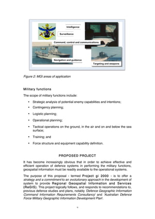 7
Figure 2: MGI areas of application
Military functions
The scope of military functions include:
• Strategic analysis of potential enemy capabilities and intentions;
• Contingency planning;
• Logistic planning;
• Operational planning;
• Tactical operations on the ground, in the air and on and below the sea
surface;
• Training; and
• Force structure and equipment capability definition.
PROPOSED PROJECT
It has become increasingly obvious that in order to achieve effective and
efficient operation of defence systems in performing the military functions,
geospatial information must be readily available to the operational systems.
The purpose of this proposal - termed Project gi 2000 - is to offer a
strategy and a commitment to an evolutionary approach in the development of
system to provide Regional Geospatial Information and Services
(ReGIS). This project logically follows, and responds to recommendations to,
previous defence studies and plans, notably 'Defence Geographic Information
Command Information Requirements Consultancy' and 'Australian Defence
Force Military Geographic Information Development Plan'.
Navigation and guidance
Intelligence
Surveillance
Command, control and communications
Targeting and weapons
 