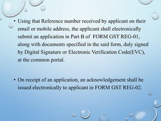• Using that Reference number received by applicant on their
email or mobile address, the applicant shall electronically
submit an application in Part B of FORM GST REG-01,
along with documents specified in the said form, duly signed
by Digital Signature or Electronic Verification Code(EVC),
at the common portal.
• On receipt of an application, an acknowledgement shall be
issued electronically to applicant in FORM GST REG-02.
 